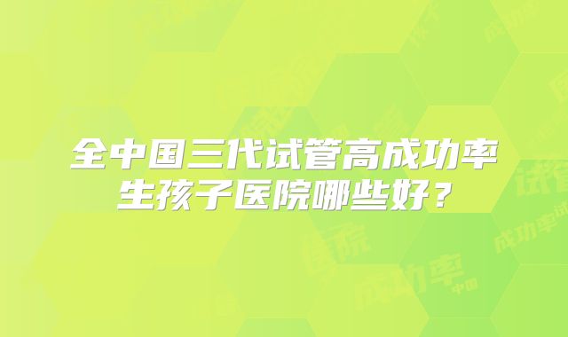 全中国三代试管高成功率生孩子医院哪些好?