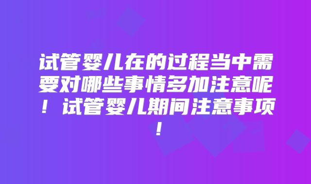 试管婴儿在的过程当中需要对哪些事情多加注意呢!试管婴儿期间注意事项!