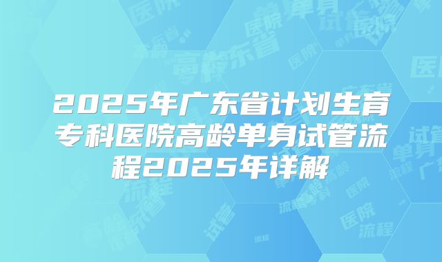 2025年广东省计划生育专科医院高龄单身试管流程2025年详解