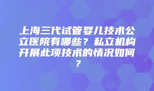 上海三代试管婴儿技术公立医院有哪些?私立机构开展此项技术的情况如何?