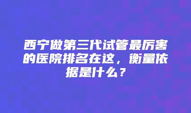 西宁做第三代试管最厉害的医院排名在这,衡量依据是什么?