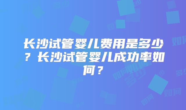 长沙试管婴儿费用是多少?长沙试管婴儿成功率如何?