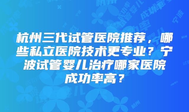杭州三代试管医院推荐，哪些私立医院技术更专业？宁波试管婴儿治疗哪家医院成功率高？