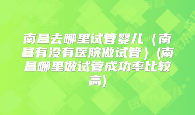 南昌去哪里试管婴儿（南昌有没有医院做试管）(南昌哪里做试管成功率比较高)