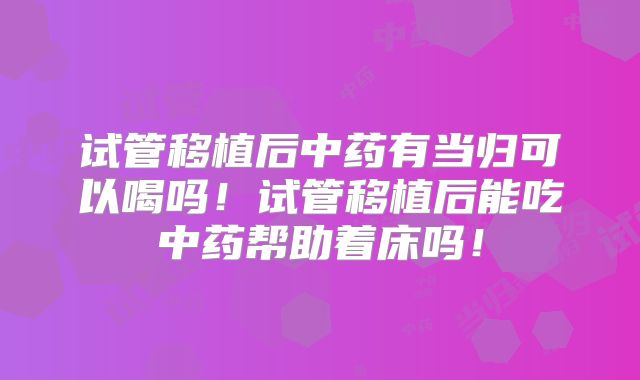 试管移植后中药有当归可以喝吗!试管移植后能吃中药帮助着床吗!