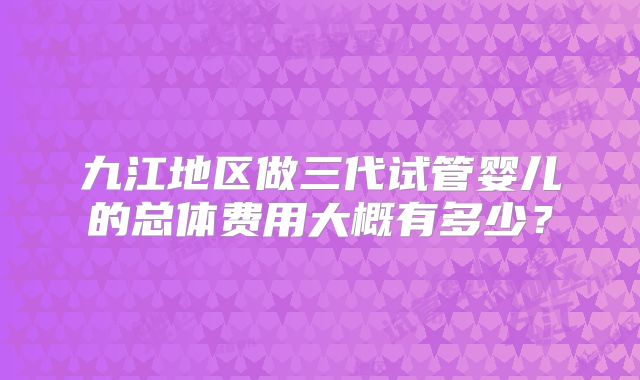 九江地区做三代试管婴儿的总体费用大概有多少?
