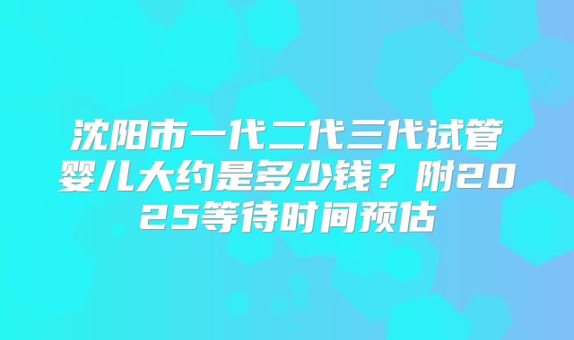 沈阳市一代二代三代试管婴儿大约是多少钱？附2025等待时间预估