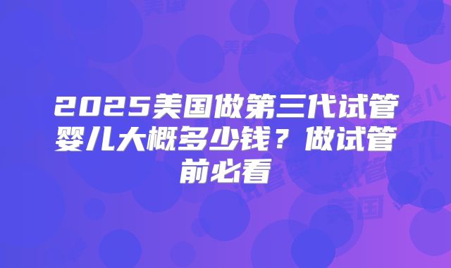 2025美国做第三代试管婴儿大概多少钱?做试管前必看