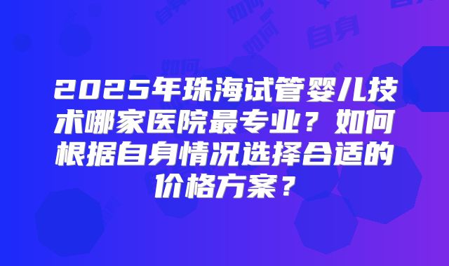 2025年珠海试管婴儿技术哪家医院最专业?如何根据自身情况选择合适的价格方案?