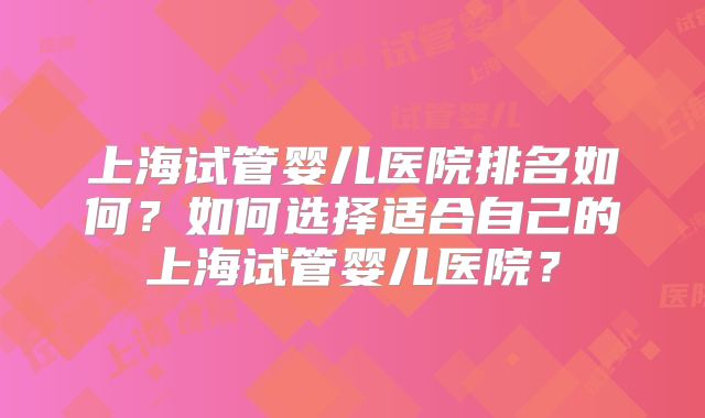 上海试管婴儿医院排名如何？如何选择适合自己的上海试管婴儿医院？
