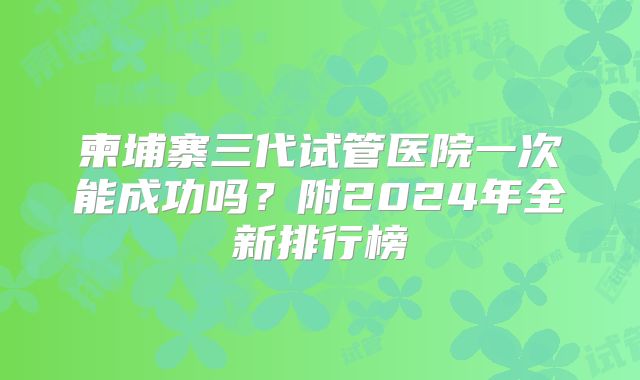 柬埔寨三代试管医院一次能成功吗？附2024年全新排行榜