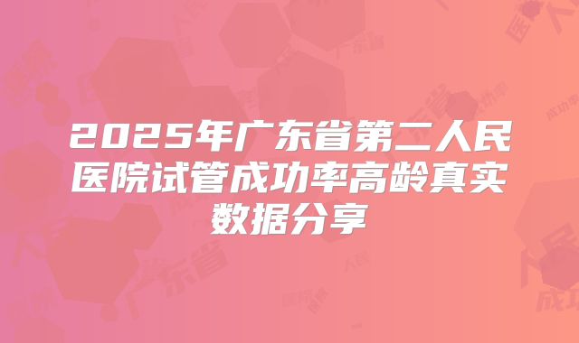 2025年广东省第二人民医院试管成功率高龄真实数据分享