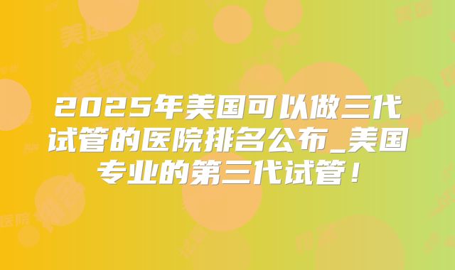 2025年美国可以做三代试管的医院排名公布_美国专业的第三代试管!