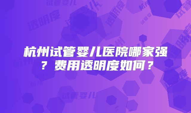 杭州试管婴儿医院哪家强？费用透明度如何？