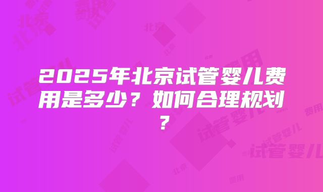 2025年北京试管婴儿费用是多少?如何合理规划?