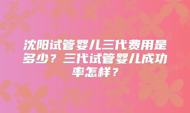 沈阳试管婴儿三代费用是多少?三代试管婴儿成功率怎样?