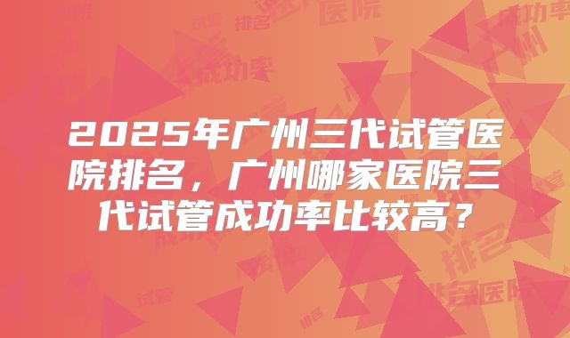 2025年广州三代试管医院排名，广州哪家医院三代试管成功率比较高？