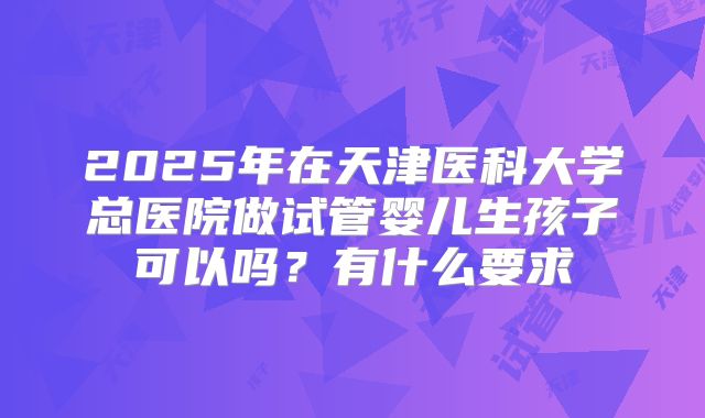 2025年在天津医科大学总医院做试管婴儿生孩子可以吗?有什么要求