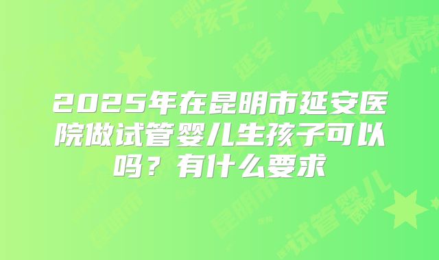2025年在昆明市延安医院做试管婴儿生孩子可以吗?有什么要求