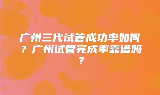 广州三代试管成功率如何？广州试管完成率靠谱吗？