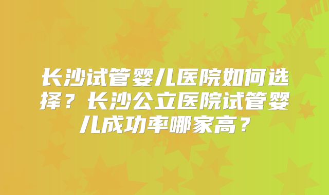 长沙试管婴儿医院如何选择?长沙公立医院试管婴儿成功率哪家高?
