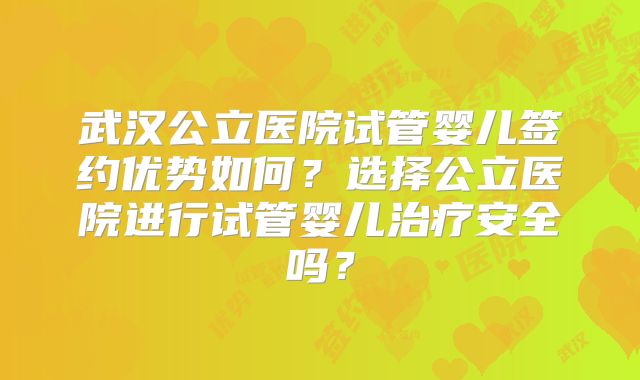武汉公立医院试管婴儿签约优势如何？选择公立医院进行试管婴儿治疗安全吗？