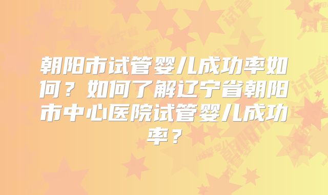 朝阳市试管婴儿成功率如何?如何了解辽宁省朝阳市中心医院试管婴儿成功率?