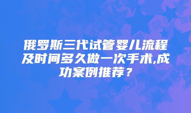 俄罗斯三代试管婴儿流程及时间多久做一次手术,成功案例推荐?