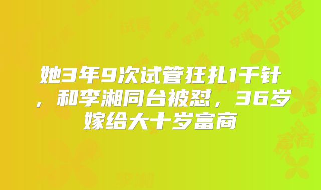 她3年9次试管狂扎1千针，和李湘同台被怼，36岁嫁给大十岁富商