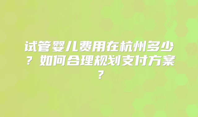 试管婴儿费用在杭州多少？如何合理规划支付方案？