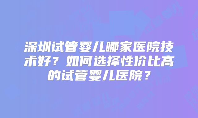 深圳试管婴儿哪家医院技术好？如何选择性价比高的试管婴儿医院？