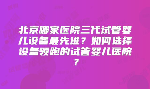 北京哪家医院三代试管婴儿设备最先进？如何选择设备领跑的试管婴儿医院？