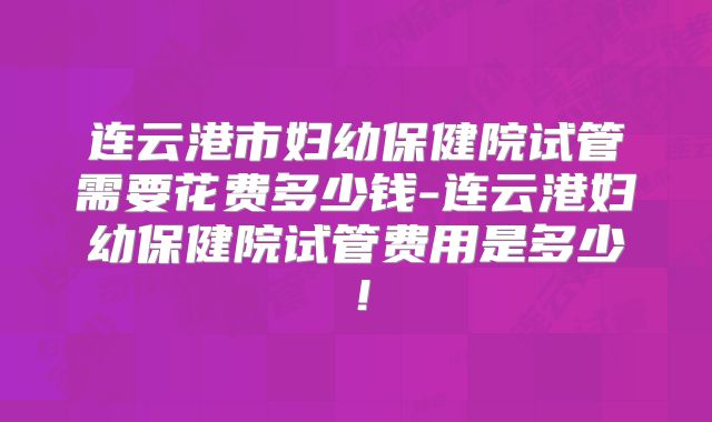 连云港市妇幼保健院试管需要花费多少钱-连云港妇幼保健院试管费用是多少!