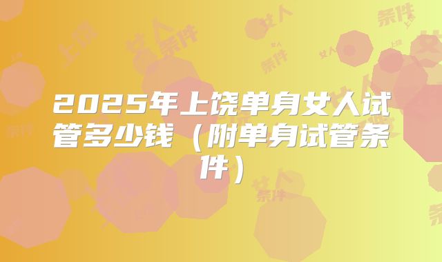 2025年上饶单身女人试管多少钱（附单身试管条件）