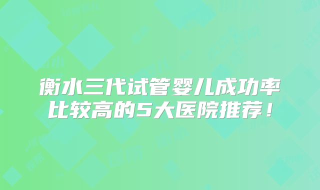 衡水三代试管婴儿成功率比较高的5大医院推荐！