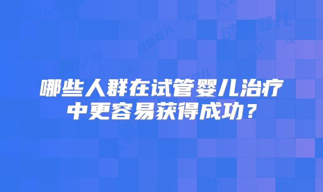 哪些人群在试管婴儿治疗中更容易获得成功?
