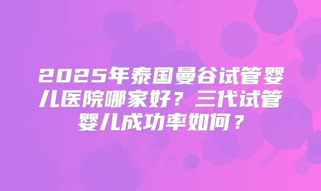 2025年泰国曼谷试管婴儿医院哪家好？三代试管婴儿成功率如何？