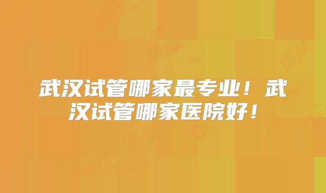 武汉试管哪家最专业！武汉试管哪家医院好！