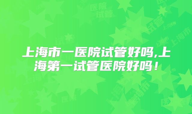 上海市一医院试管好吗,上海第一试管医院好吗!