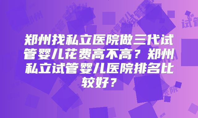 郑州找私立医院做三代试管婴儿花费高不高?郑州私立试管婴儿医院排名比较好?
