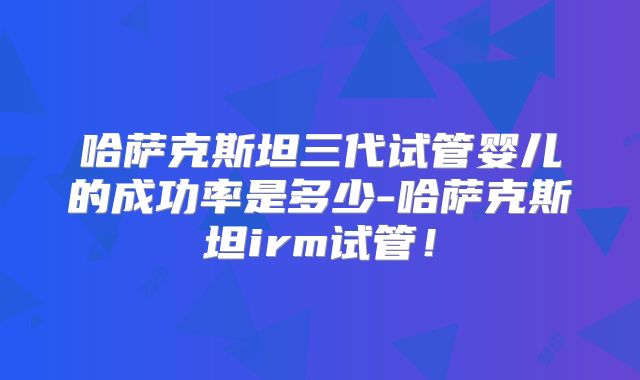 哈萨克斯坦三代试管婴儿的成功率是多少-哈萨克斯坦irm试管!