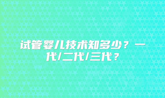 试管婴儿技术知多少?一代/二代/三代?