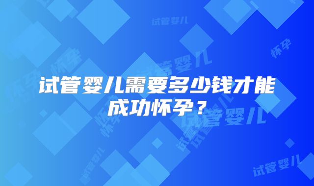 试管婴儿需要多少钱才能成功怀孕?