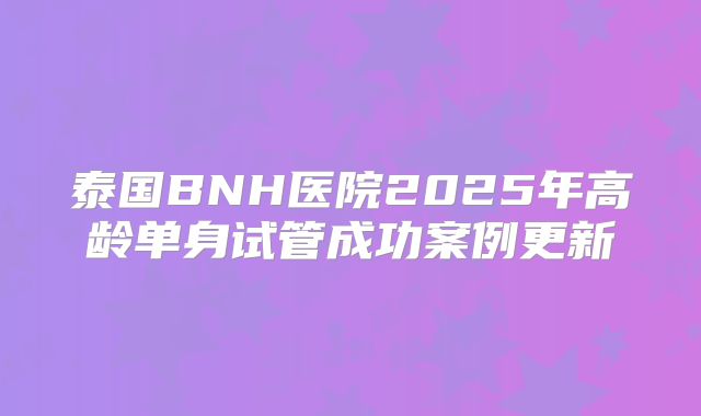 泰国BNH医院2025年高龄单身试管成功案例更新