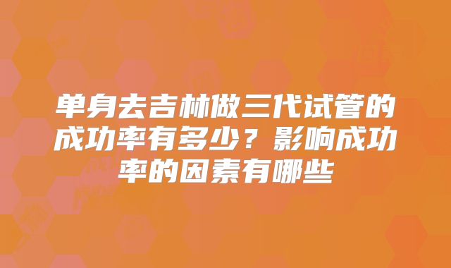 单身去吉林做三代试管的成功率有多少?影响成功率的因素有哪些