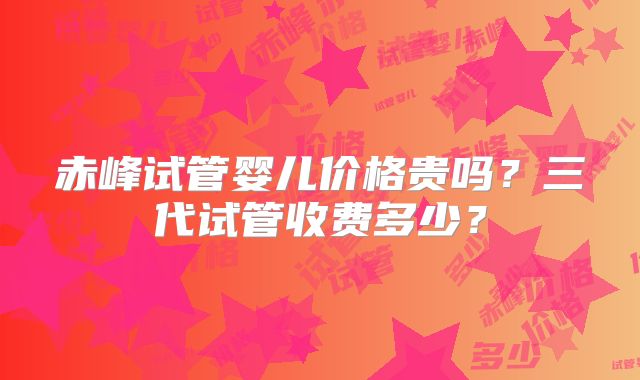 赤峰试管婴儿价格贵吗?三代试管收费多少?