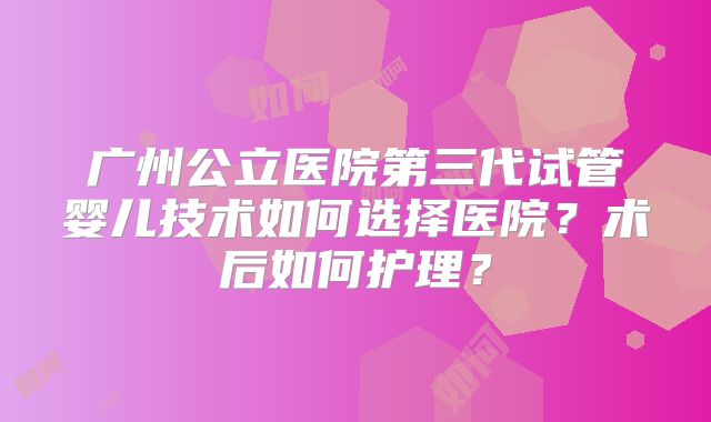 广州公立医院第三代试管婴儿技术如何选择医院?术后如何护理?
