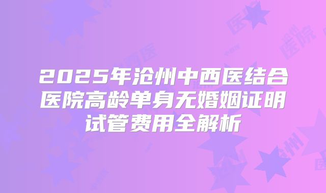 2025年沧州中西医结合医院高龄单身无婚姻证明试管费用全解析
