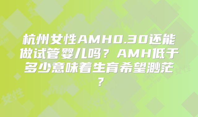 杭州女性AMH0.30还能做试管婴儿吗？AMH低于多少意味着生育希望渺茫？
