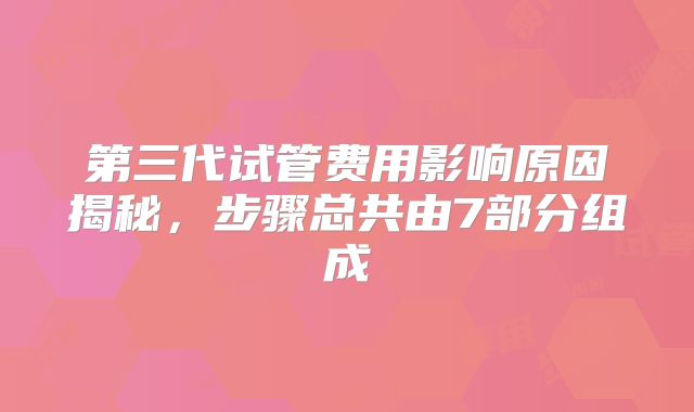 第三代试管费用影响原因揭秘，步骤总共由7部分组成